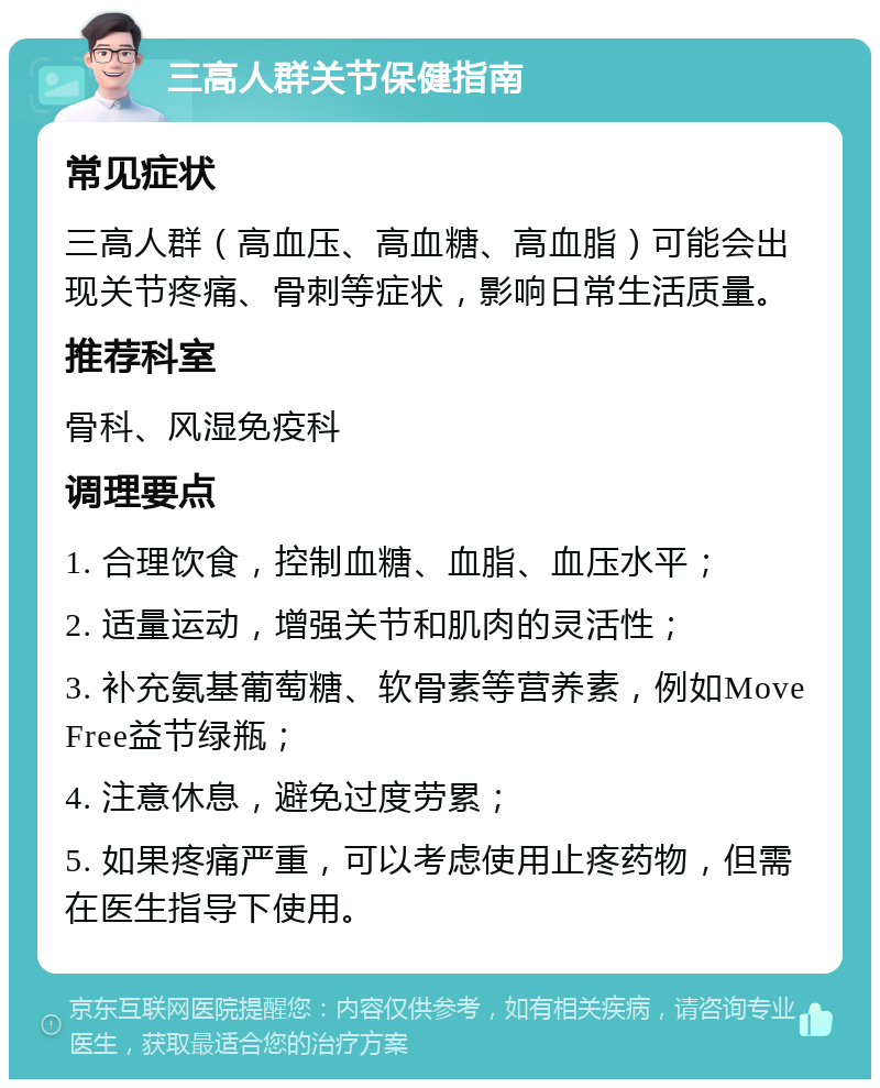 三高人群关节保健指南 常见症状 三高人群（高血压、高血糖、高血脂）可能会出现关节疼痛、骨刺等症状，影响日常生活质量。 推荐科室 骨科、风湿免疫科 调理要点 1. 合理饮食，控制血糖、血脂、血压水平； 2. 适量运动，增强关节和肌肉的灵活性； 3. 补充氨基葡萄糖、软骨素等营养素，例如Move Free益节绿瓶； 4. 注意休息，避免过度劳累； 5. 如果疼痛严重，可以考虑使用止疼药物，但需在医生指导下使用。