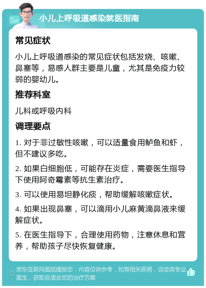 小儿上呼吸道感染就医指南 常见症状 小儿上呼吸道感染的常见症状包括发烧、咳嗽、鼻塞等，易感人群主要是儿童，尤其是免疫力较弱的婴幼儿。 推荐科室 儿科或呼吸内科 调理要点 1. 对于非过敏性咳嗽，可以适量食用鲈鱼和虾，但不建议多吃。 2. 如果白细胞低，可能存在炎症，需要医生指导下使用阿奇霉素等抗生素治疗。 3. 可以使用易坦静化痰，帮助缓解咳嗽症状。 4. 如果出现鼻塞，可以滴用小儿麻黄滴鼻液来缓解症状。 5. 在医生指导下，合理使用药物，注意休息和营养，帮助孩子尽快恢复健康。