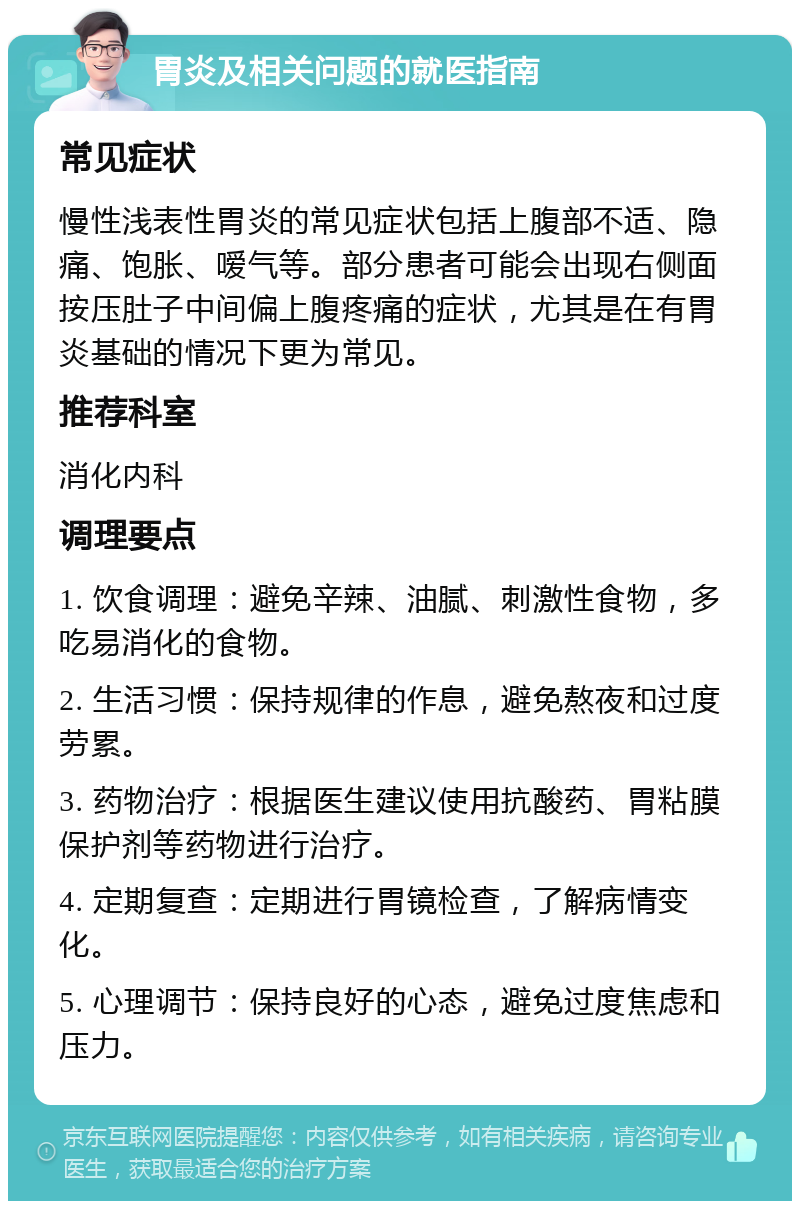 胃炎及相关问题的就医指南 常见症状 慢性浅表性胃炎的常见症状包括上腹部不适、隐痛、饱胀、嗳气等。部分患者可能会出现右侧面按压肚子中间偏上腹疼痛的症状，尤其是在有胃炎基础的情况下更为常见。 推荐科室 消化内科 调理要点 1. 饮食调理：避免辛辣、油腻、刺激性食物，多吃易消化的食物。 2. 生活习惯：保持规律的作息，避免熬夜和过度劳累。 3. 药物治疗：根据医生建议使用抗酸药、胃粘膜保护剂等药物进行治疗。 4. 定期复查：定期进行胃镜检查，了解病情变化。 5. 心理调节：保持良好的心态，避免过度焦虑和压力。