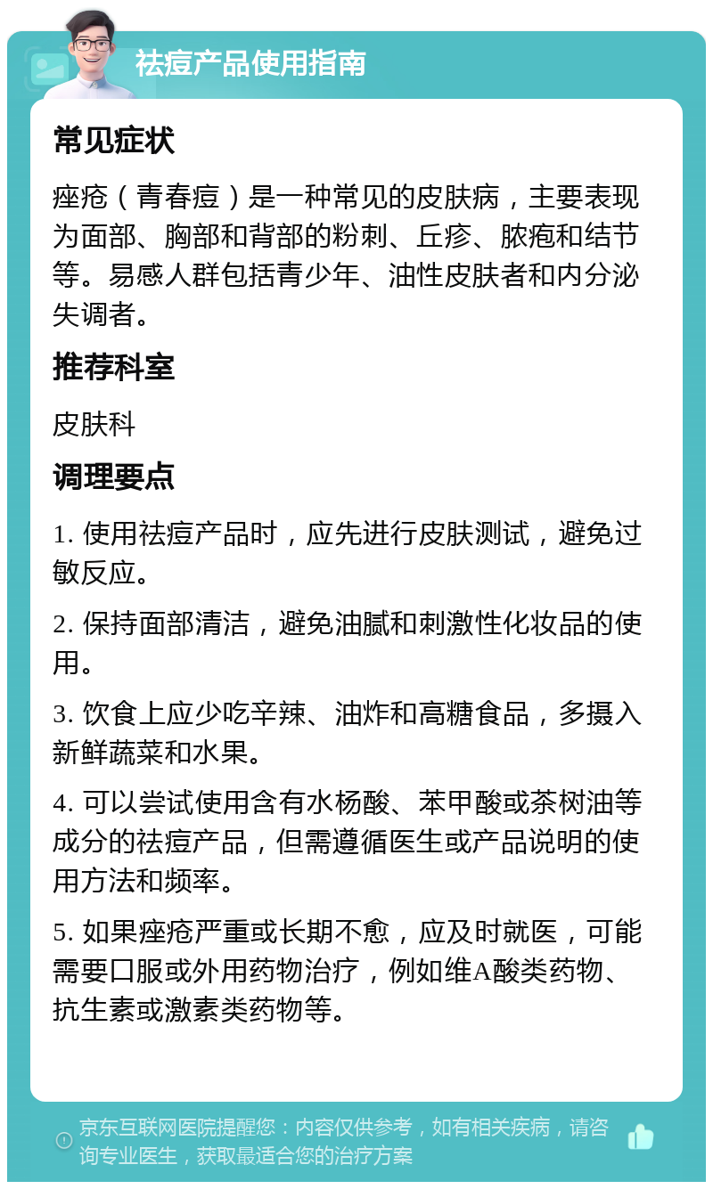 祛痘产品使用指南 常见症状 痤疮（青春痘）是一种常见的皮肤病，主要表现为面部、胸部和背部的粉刺、丘疹、脓疱和结节等。易感人群包括青少年、油性皮肤者和内分泌失调者。 推荐科室 皮肤科 调理要点 1. 使用祛痘产品时，应先进行皮肤测试，避免过敏反应。 2. 保持面部清洁，避免油腻和刺激性化妆品的使用。 3. 饮食上应少吃辛辣、油炸和高糖食品，多摄入新鲜蔬菜和水果。 4. 可以尝试使用含有水杨酸、苯甲酸或茶树油等成分的祛痘产品，但需遵循医生或产品说明的使用方法和频率。 5. 如果痤疮严重或长期不愈，应及时就医，可能需要口服或外用药物治疗，例如维A酸类药物、抗生素或激素类药物等。