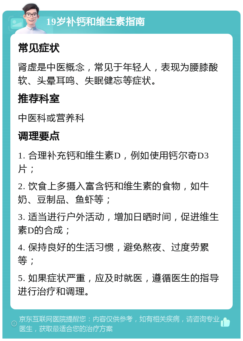 19岁补钙和维生素指南 常见症状 肾虚是中医概念，常见于年轻人，表现为腰膝酸软、头晕耳鸣、失眠健忘等症状。 推荐科室 中医科或营养科 调理要点 1. 合理补充钙和维生素D，例如使用钙尔奇D3片； 2. 饮食上多摄入富含钙和维生素的食物，如牛奶、豆制品、鱼虾等； 3. 适当进行户外活动，增加日晒时间，促进维生素D的合成； 4. 保持良好的生活习惯，避免熬夜、过度劳累等； 5. 如果症状严重，应及时就医，遵循医生的指导进行治疗和调理。