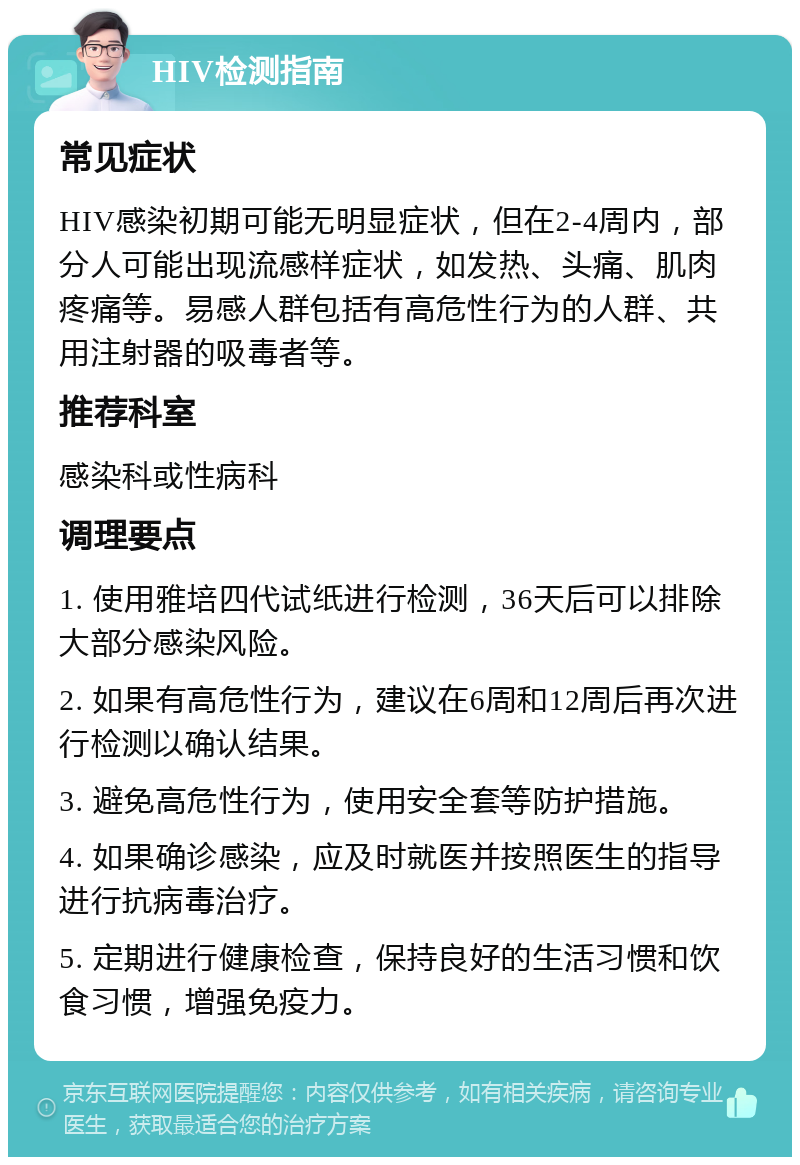 HIV检测指南 常见症状 HIV感染初期可能无明显症状，但在2-4周内，部分人可能出现流感样症状，如发热、头痛、肌肉疼痛等。易感人群包括有高危性行为的人群、共用注射器的吸毒者等。 推荐科室 感染科或性病科 调理要点 1. 使用雅培四代试纸进行检测，36天后可以排除大部分感染风险。 2. 如果有高危性行为，建议在6周和12周后再次进行检测以确认结果。 3. 避免高危性行为，使用安全套等防护措施。 4. 如果确诊感染，应及时就医并按照医生的指导进行抗病毒治疗。 5. 定期进行健康检查，保持良好的生活习惯和饮食习惯，增强免疫力。