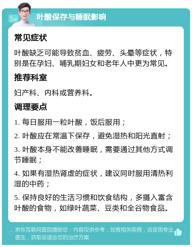 叶酸保存与睡眠影响 常见症状 叶酸缺乏可能导致贫血、疲劳、头晕等症状，特别是在孕妇、哺乳期妇女和老年人中更为常见。 推荐科室 妇产科、内科或营养科。 调理要点 1. 每日服用一粒叶酸，饭后服用； 2. 叶酸应在常温下保存，避免湿热和阳光直射； 3. 叶酸本身不能改善睡眠，需要通过其他方式调节睡眠； 4. 如果有湿热肾虚的症状，建议同时服用清热利湿的中药； 5. 保持良好的生活习惯和饮食结构，多摄入富含叶酸的食物，如绿叶蔬菜、豆类和全谷物食品。