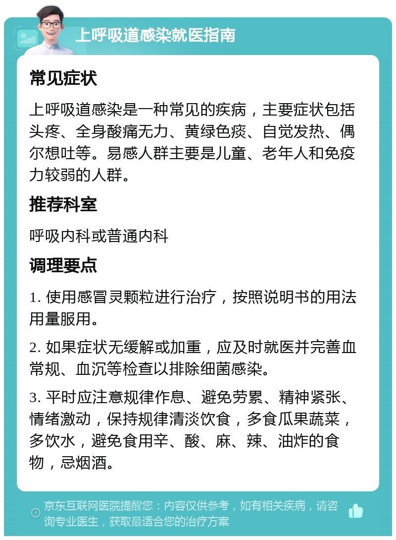 上呼吸道感染就医指南 常见症状 上呼吸道感染是一种常见的疾病，主要症状包括头疼、全身酸痛无力、黄绿色痰、自觉发热、偶尔想吐等。易感人群主要是儿童、老年人和免疫力较弱的人群。 推荐科室 呼吸内科或普通内科 调理要点 1. 使用感冒灵颗粒进行治疗，按照说明书的用法用量服用。 2. 如果症状无缓解或加重，应及时就医并完善血常规、血沉等检查以排除细菌感染。 3. 平时应注意规律作息、避免劳累、精神紧张、情绪激动，保持规律清淡饮食，多食瓜果蔬菜，多饮水，避免食用辛、酸、麻、辣、油炸的食物，忌烟酒。