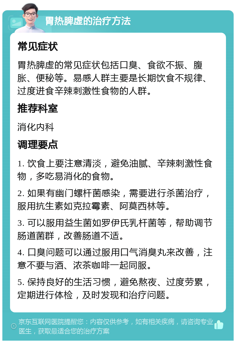 胃热脾虚的治疗方法 常见症状 胃热脾虚的常见症状包括口臭、食欲不振、腹胀、便秘等。易感人群主要是长期饮食不规律、过度进食辛辣刺激性食物的人群。 推荐科室 消化内科 调理要点 1. 饮食上要注意清淡，避免油腻、辛辣刺激性食物，多吃易消化的食物。 2. 如果有幽门螺杆菌感染，需要进行杀菌治疗，服用抗生素如克拉霉素、阿莫西林等。 3. 可以服用益生菌如罗伊氏乳杆菌等，帮助调节肠道菌群，改善肠道不适。 4. 口臭问题可以通过服用口气消臭丸来改善，注意不要与酒、浓茶咖啡一起同服。 5. 保持良好的生活习惯，避免熬夜、过度劳累，定期进行体检，及时发现和治疗问题。