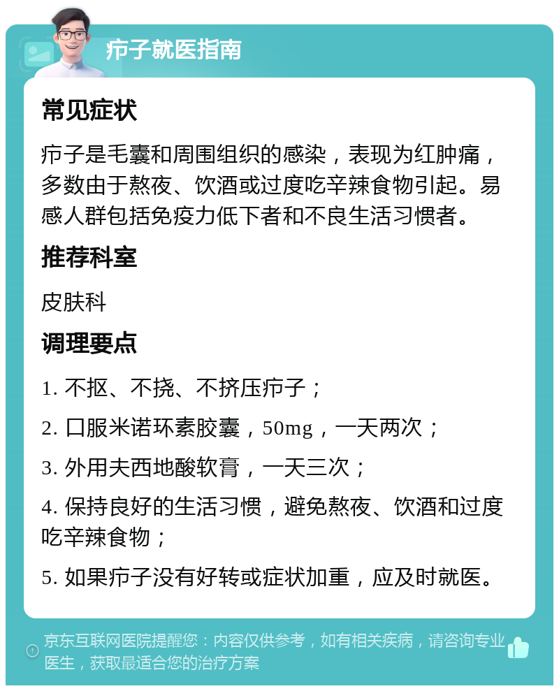 疖子就医指南 常见症状 疖子是毛囊和周围组织的感染，表现为红肿痛，多数由于熬夜、饮酒或过度吃辛辣食物引起。易感人群包括免疫力低下者和不良生活习惯者。 推荐科室 皮肤科 调理要点 1. 不抠、不挠、不挤压疖子； 2. 口服米诺环素胶囊，50mg，一天两次； 3. 外用夫西地酸软膏，一天三次； 4. 保持良好的生活习惯，避免熬夜、饮酒和过度吃辛辣食物； 5. 如果疖子没有好转或症状加重，应及时就医。