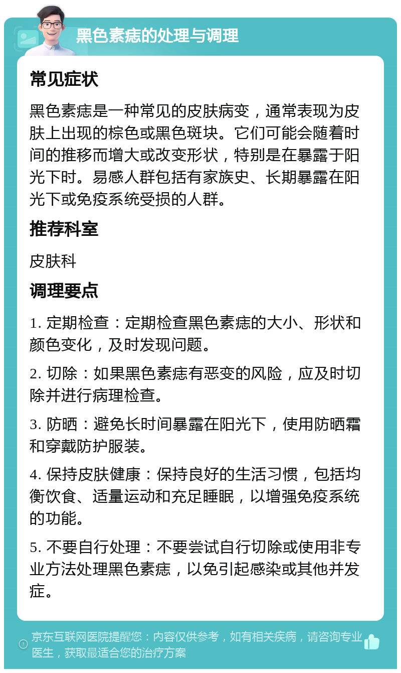 黑色素痣的处理与调理 常见症状 黑色素痣是一种常见的皮肤病变，通常表现为皮肤上出现的棕色或黑色斑块。它们可能会随着时间的推移而增大或改变形状，特别是在暴露于阳光下时。易感人群包括有家族史、长期暴露在阳光下或免疫系统受损的人群。 推荐科室 皮肤科 调理要点 1. 定期检查：定期检查黑色素痣的大小、形状和颜色变化，及时发现问题。 2. 切除：如果黑色素痣有恶变的风险，应及时切除并进行病理检查。 3. 防晒：避免长时间暴露在阳光下，使用防晒霜和穿戴防护服装。 4. 保持皮肤健康：保持良好的生活习惯，包括均衡饮食、适量运动和充足睡眠，以增强免疫系统的功能。 5. 不要自行处理：不要尝试自行切除或使用非专业方法处理黑色素痣，以免引起感染或其他并发症。