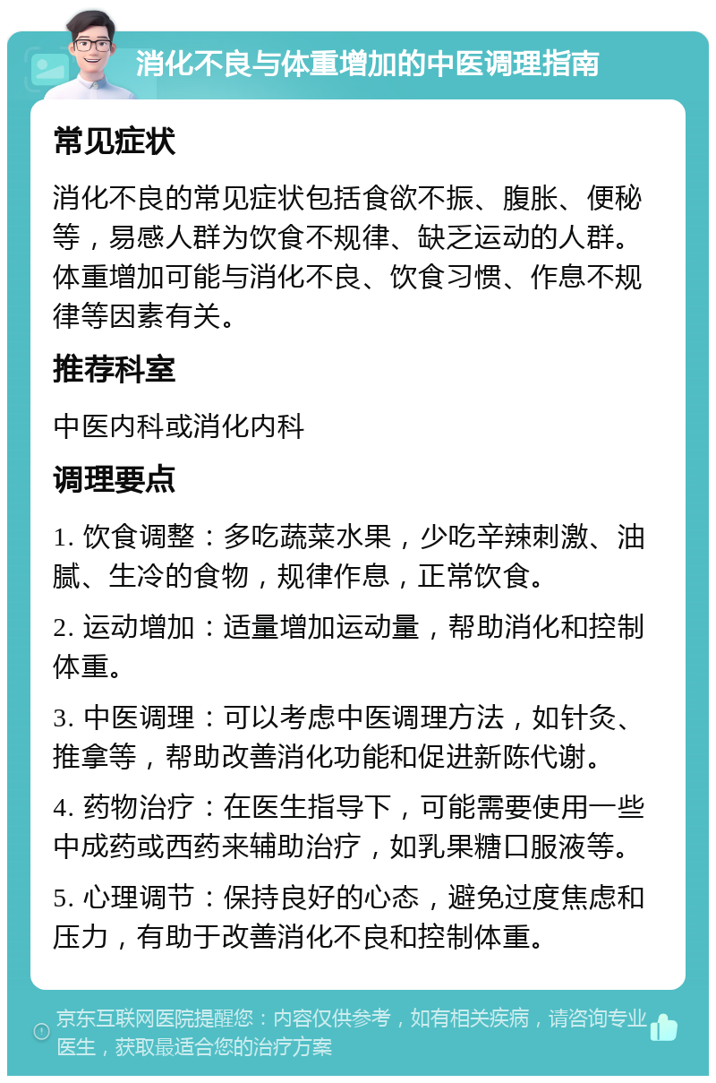 消化不良与体重增加的中医调理指南 常见症状 消化不良的常见症状包括食欲不振、腹胀、便秘等，易感人群为饮食不规律、缺乏运动的人群。体重增加可能与消化不良、饮食习惯、作息不规律等因素有关。 推荐科室 中医内科或消化内科 调理要点 1. 饮食调整：多吃蔬菜水果，少吃辛辣刺激、油腻、生冷的食物，规律作息，正常饮食。 2. 运动增加：适量增加运动量，帮助消化和控制体重。 3. 中医调理：可以考虑中医调理方法，如针灸、推拿等，帮助改善消化功能和促进新陈代谢。 4. 药物治疗：在医生指导下，可能需要使用一些中成药或西药来辅助治疗，如乳果糖口服液等。 5. 心理调节：保持良好的心态，避免过度焦虑和压力，有助于改善消化不良和控制体重。