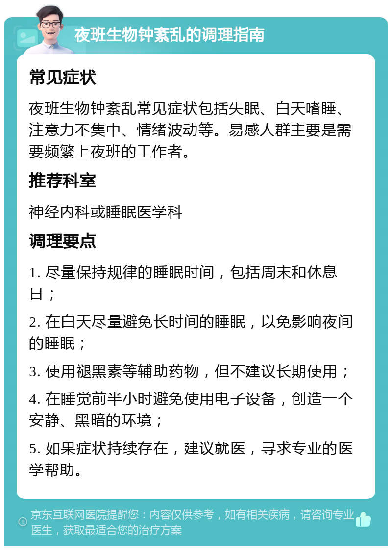 夜班生物钟紊乱的调理指南 常见症状 夜班生物钟紊乱常见症状包括失眠、白天嗜睡、注意力不集中、情绪波动等。易感人群主要是需要频繁上夜班的工作者。 推荐科室 神经内科或睡眠医学科 调理要点 1. 尽量保持规律的睡眠时间，包括周末和休息日； 2. 在白天尽量避免长时间的睡眠，以免影响夜间的睡眠； 3. 使用褪黑素等辅助药物，但不建议长期使用； 4. 在睡觉前半小时避免使用电子设备，创造一个安静、黑暗的环境； 5. 如果症状持续存在，建议就医，寻求专业的医学帮助。