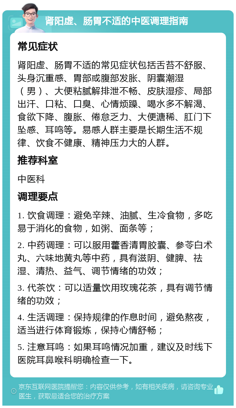 肾阳虚、肠胃不适的中医调理指南 常见症状 肾阳虚、肠胃不适的常见症状包括舌苔不舒服、头身沉重感、胃部或腹部发胀、阴囊潮湿（男）、大便粘腻解排泄不畅、皮肤湿疹、局部出汗、口粘、口臭、心情烦躁、喝水多不解渴、食欲下降、腹胀、倦怠乏力、大便溏稀、肛门下坠感、耳鸣等。易感人群主要是长期生活不规律、饮食不健康、精神压力大的人群。 推荐科室 中医科 调理要点 1. 饮食调理：避免辛辣、油腻、生冷食物，多吃易于消化的食物，如粥、面条等； 2. 中药调理：可以服用藿香清胃胶囊、参苓白术丸、六味地黄丸等中药，具有滋阴、健脾、祛湿、清热、益气、调节情绪的功效； 3. 代茶饮：可以适量饮用玫瑰花茶，具有调节情绪的功效； 4. 生活调理：保持规律的作息时间，避免熬夜，适当进行体育锻炼，保持心情舒畅； 5. 注意耳鸣：如果耳鸣情况加重，建议及时线下医院耳鼻喉科明确检查一下。