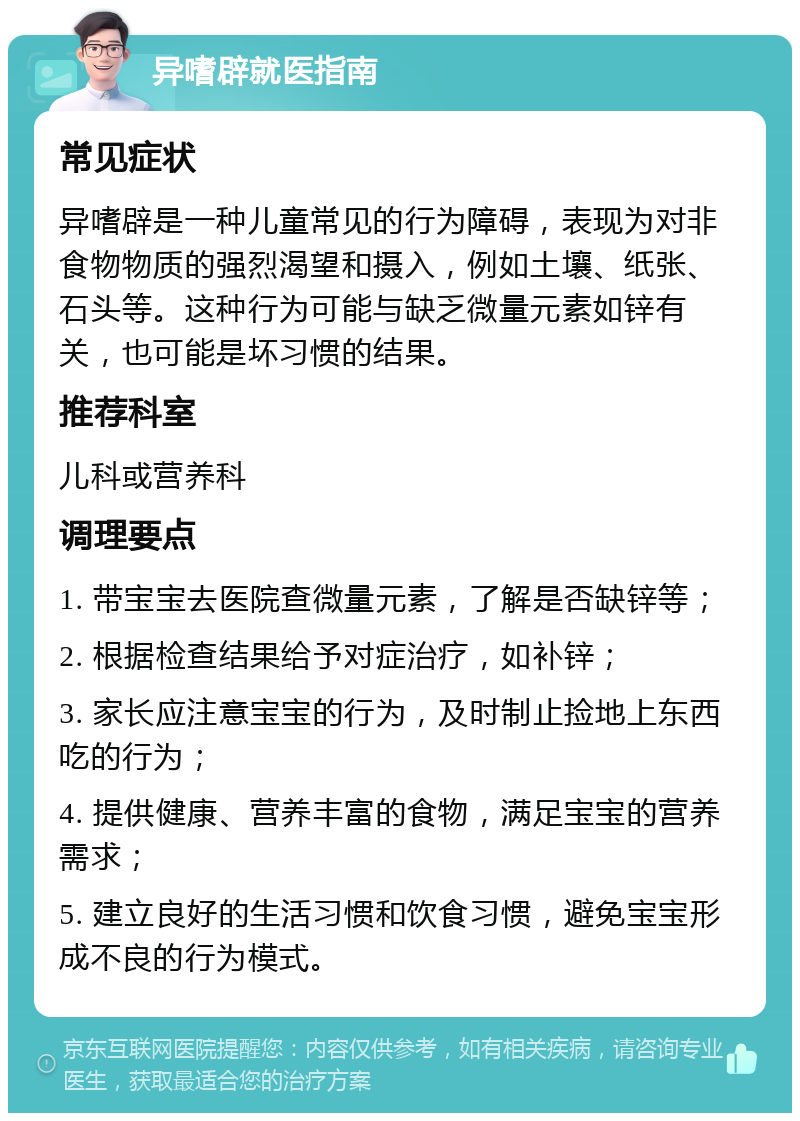 异嗜辟就医指南 常见症状 异嗜辟是一种儿童常见的行为障碍，表现为对非食物物质的强烈渴望和摄入，例如土壤、纸张、石头等。这种行为可能与缺乏微量元素如锌有关，也可能是坏习惯的结果。 推荐科室 儿科或营养科 调理要点 1. 带宝宝去医院查微量元素，了解是否缺锌等； 2. 根据检查结果给予对症治疗，如补锌； 3. 家长应注意宝宝的行为，及时制止捡地上东西吃的行为； 4. 提供健康、营养丰富的食物，满足宝宝的营养需求； 5. 建立良好的生活习惯和饮食习惯，避免宝宝形成不良的行为模式。