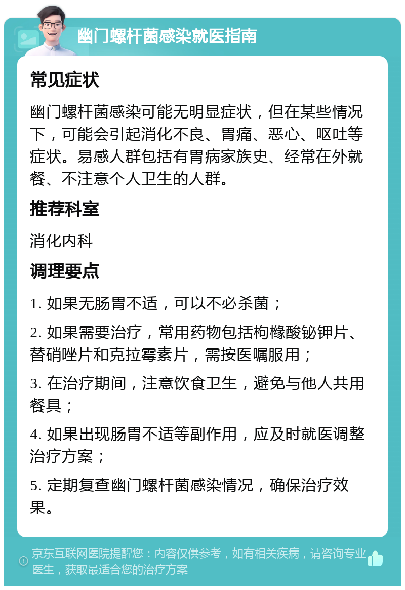 幽门螺杆菌感染就医指南 常见症状 幽门螺杆菌感染可能无明显症状，但在某些情况下，可能会引起消化不良、胃痛、恶心、呕吐等症状。易感人群包括有胃病家族史、经常在外就餐、不注意个人卫生的人群。 推荐科室 消化内科 调理要点 1. 如果无肠胃不适，可以不必杀菌； 2. 如果需要治疗，常用药物包括枸橼酸铋钾片、替硝唑片和克拉霉素片，需按医嘱服用； 3. 在治疗期间，注意饮食卫生，避免与他人共用餐具； 4. 如果出现肠胃不适等副作用，应及时就医调整治疗方案； 5. 定期复查幽门螺杆菌感染情况，确保治疗效果。