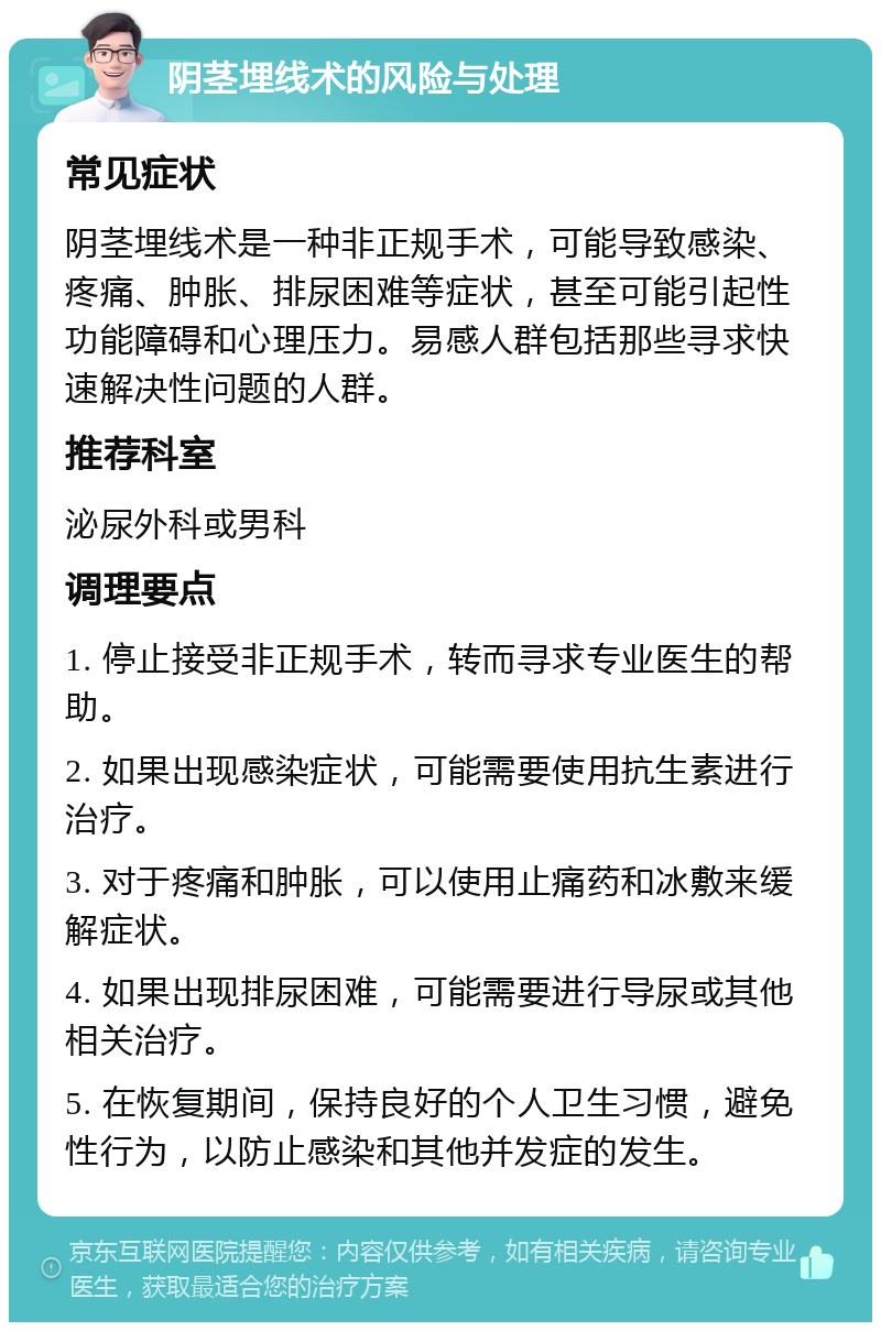 阴茎埋线术的风险与处理 常见症状 阴茎埋线术是一种非正规手术，可能导致感染、疼痛、肿胀、排尿困难等症状，甚至可能引起性功能障碍和心理压力。易感人群包括那些寻求快速解决性问题的人群。 推荐科室 泌尿外科或男科 调理要点 1. 停止接受非正规手术，转而寻求专业医生的帮助。 2. 如果出现感染症状，可能需要使用抗生素进行治疗。 3. 对于疼痛和肿胀，可以使用止痛药和冰敷来缓解症状。 4. 如果出现排尿困难，可能需要进行导尿或其他相关治疗。 5. 在恢复期间，保持良好的个人卫生习惯，避免性行为，以防止感染和其他并发症的发生。