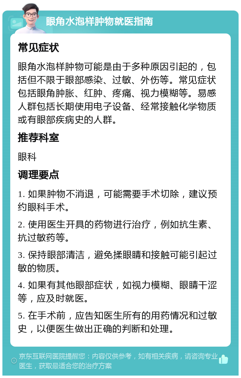 眼角水泡样肿物就医指南 常见症状 眼角水泡样肿物可能是由于多种原因引起的，包括但不限于眼部感染、过敏、外伤等。常见症状包括眼角肿胀、红肿、疼痛、视力模糊等。易感人群包括长期使用电子设备、经常接触化学物质或有眼部疾病史的人群。 推荐科室 眼科 调理要点 1. 如果肿物不消退，可能需要手术切除，建议预约眼科手术。 2. 使用医生开具的药物进行治疗，例如抗生素、抗过敏药等。 3. 保持眼部清洁，避免揉眼睛和接触可能引起过敏的物质。 4. 如果有其他眼部症状，如视力模糊、眼睛干涩等，应及时就医。 5. 在手术前，应告知医生所有的用药情况和过敏史，以便医生做出正确的判断和处理。