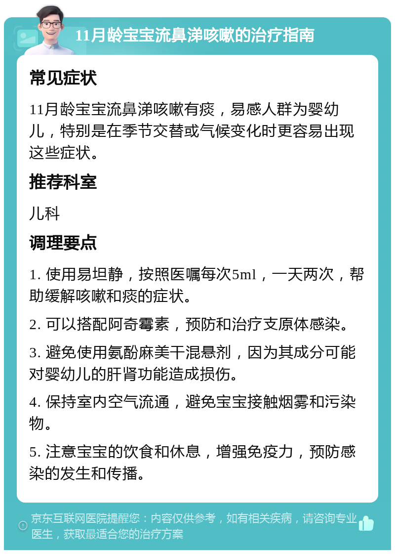 11月龄宝宝流鼻涕咳嗽的治疗指南 常见症状 11月龄宝宝流鼻涕咳嗽有痰，易感人群为婴幼儿，特别是在季节交替或气候变化时更容易出现这些症状。 推荐科室 儿科 调理要点 1. 使用易坦静，按照医嘱每次5ml，一天两次，帮助缓解咳嗽和痰的症状。 2. 可以搭配阿奇霉素，预防和治疗支原体感染。 3. 避免使用氨酚麻美干混悬剂，因为其成分可能对婴幼儿的肝肾功能造成损伤。 4. 保持室内空气流通，避免宝宝接触烟雾和污染物。 5. 注意宝宝的饮食和休息，增强免疫力，预防感染的发生和传播。