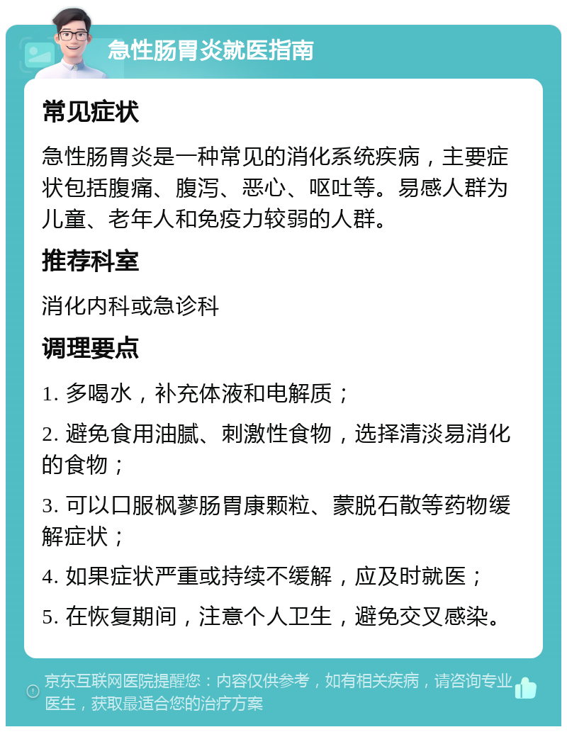 急性肠胃炎就医指南 常见症状 急性肠胃炎是一种常见的消化系统疾病，主要症状包括腹痛、腹泻、恶心、呕吐等。易感人群为儿童、老年人和免疫力较弱的人群。 推荐科室 消化内科或急诊科 调理要点 1. 多喝水，补充体液和电解质； 2. 避免食用油腻、刺激性食物，选择清淡易消化的食物； 3. 可以口服枫蓼肠胃康颗粒、蒙脱石散等药物缓解症状； 4. 如果症状严重或持续不缓解，应及时就医； 5. 在恢复期间，注意个人卫生，避免交叉感染。