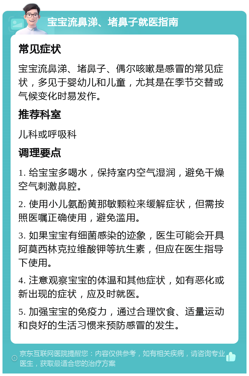 宝宝流鼻涕、堵鼻子就医指南 常见症状 宝宝流鼻涕、堵鼻子、偶尔咳嗽是感冒的常见症状，多见于婴幼儿和儿童，尤其是在季节交替或气候变化时易发作。 推荐科室 儿科或呼吸科 调理要点 1. 给宝宝多喝水，保持室内空气湿润，避免干燥空气刺激鼻腔。 2. 使用小儿氨酚黄那敏颗粒来缓解症状，但需按照医嘱正确使用，避免滥用。 3. 如果宝宝有细菌感染的迹象，医生可能会开具阿莫西林克拉维酸钾等抗生素，但应在医生指导下使用。 4. 注意观察宝宝的体温和其他症状，如有恶化或新出现的症状，应及时就医。 5. 加强宝宝的免疫力，通过合理饮食、适量运动和良好的生活习惯来预防感冒的发生。