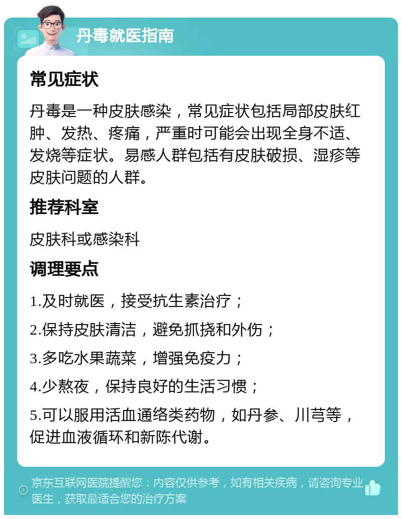 丹毒就医指南 常见症状 丹毒是一种皮肤感染，常见症状包括局部皮肤红肿、发热、疼痛，严重时可能会出现全身不适、发烧等症状。易感人群包括有皮肤破损、湿疹等皮肤问题的人群。 推荐科室 皮肤科或感染科 调理要点 1.及时就医，接受抗生素治疗； 2.保持皮肤清洁，避免抓挠和外伤； 3.多吃水果蔬菜，增强免疫力； 4.少熬夜，保持良好的生活习惯； 5.可以服用活血通络类药物，如丹参、川芎等，促进血液循环和新陈代谢。