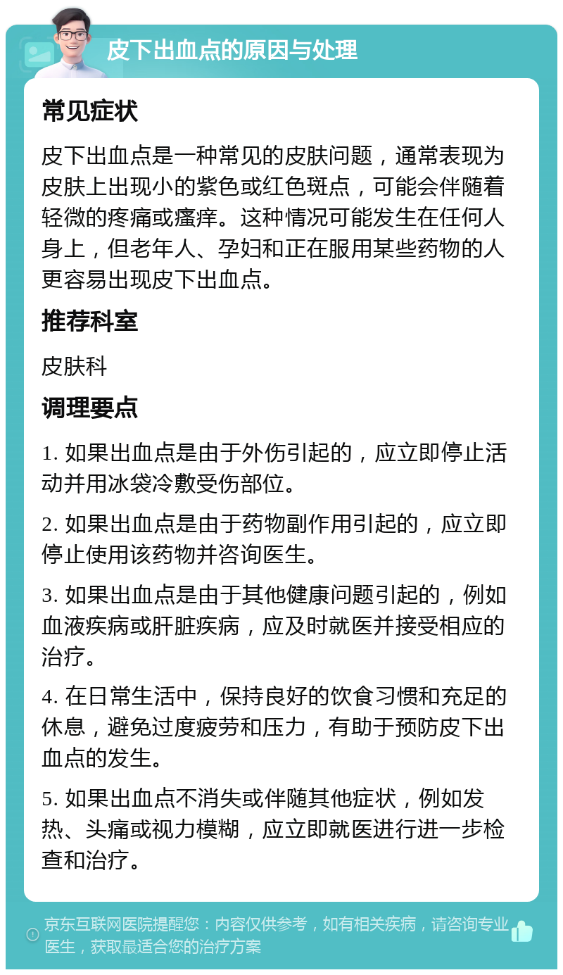 皮下出血点的原因与处理 常见症状 皮下出血点是一种常见的皮肤问题，通常表现为皮肤上出现小的紫色或红色斑点，可能会伴随着轻微的疼痛或瘙痒。这种情况可能发生在任何人身上，但老年人、孕妇和正在服用某些药物的人更容易出现皮下出血点。 推荐科室 皮肤科 调理要点 1. 如果出血点是由于外伤引起的，应立即停止活动并用冰袋冷敷受伤部位。 2. 如果出血点是由于药物副作用引起的，应立即停止使用该药物并咨询医生。 3. 如果出血点是由于其他健康问题引起的，例如血液疾病或肝脏疾病，应及时就医并接受相应的治疗。 4. 在日常生活中，保持良好的饮食习惯和充足的休息，避免过度疲劳和压力，有助于预防皮下出血点的发生。 5. 如果出血点不消失或伴随其他症状，例如发热、头痛或视力模糊，应立即就医进行进一步检查和治疗。