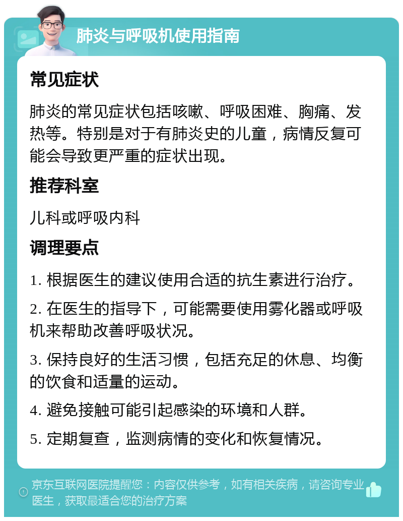 肺炎与呼吸机使用指南 常见症状 肺炎的常见症状包括咳嗽、呼吸困难、胸痛、发热等。特别是对于有肺炎史的儿童，病情反复可能会导致更严重的症状出现。 推荐科室 儿科或呼吸内科 调理要点 1. 根据医生的建议使用合适的抗生素进行治疗。 2. 在医生的指导下，可能需要使用雾化器或呼吸机来帮助改善呼吸状况。 3. 保持良好的生活习惯，包括充足的休息、均衡的饮食和适量的运动。 4. 避免接触可能引起感染的环境和人群。 5. 定期复查，监测病情的变化和恢复情况。