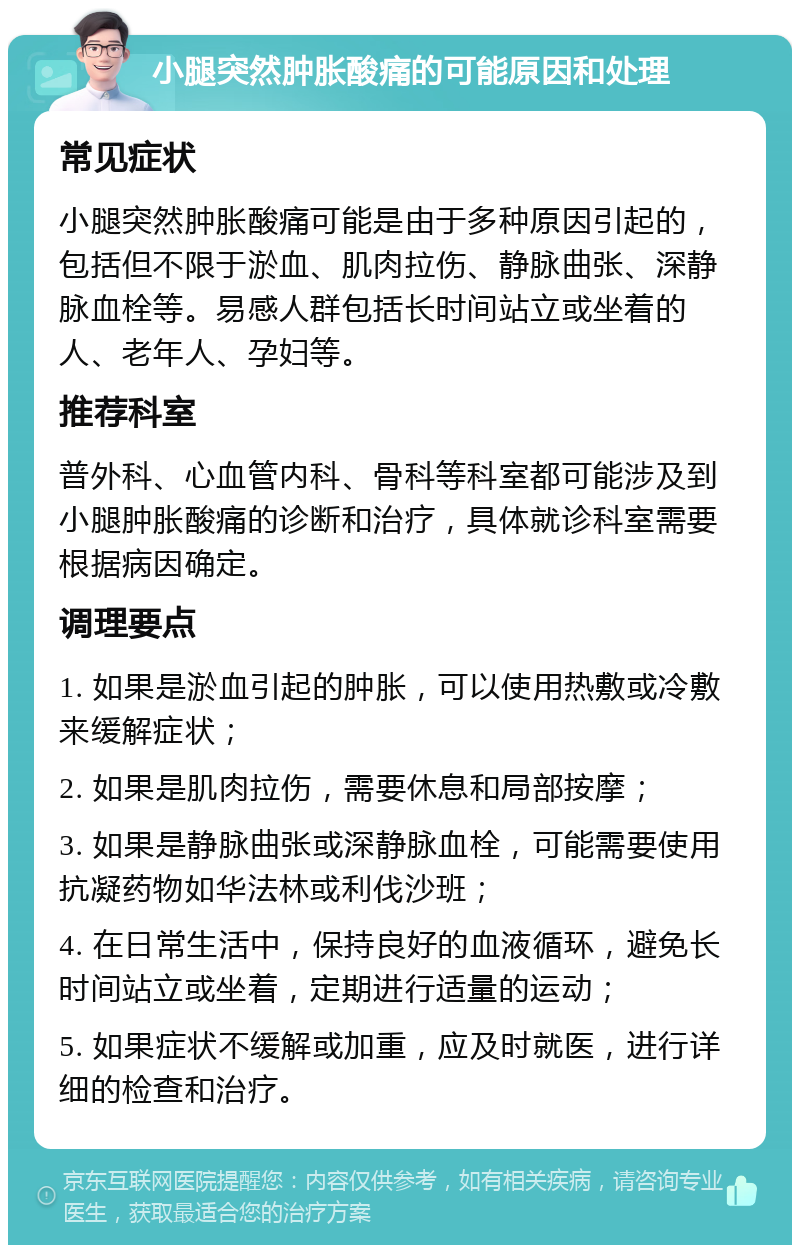 小腿突然肿胀酸痛的可能原因和处理 常见症状 小腿突然肿胀酸痛可能是由于多种原因引起的，包括但不限于淤血、肌肉拉伤、静脉曲张、深静脉血栓等。易感人群包括长时间站立或坐着的人、老年人、孕妇等。 推荐科室 普外科、心血管内科、骨科等科室都可能涉及到小腿肿胀酸痛的诊断和治疗，具体就诊科室需要根据病因确定。 调理要点 1. 如果是淤血引起的肿胀，可以使用热敷或冷敷来缓解症状； 2. 如果是肌肉拉伤，需要休息和局部按摩； 3. 如果是静脉曲张或深静脉血栓，可能需要使用抗凝药物如华法林或利伐沙班； 4. 在日常生活中，保持良好的血液循环，避免长时间站立或坐着，定期进行适量的运动； 5. 如果症状不缓解或加重，应及时就医，进行详细的检查和治疗。