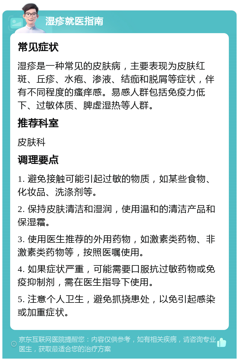 湿疹就医指南 常见症状 湿疹是一种常见的皮肤病，主要表现为皮肤红斑、丘疹、水疱、渗液、结痂和脱屑等症状，伴有不同程度的瘙痒感。易感人群包括免疫力低下、过敏体质、脾虚湿热等人群。 推荐科室 皮肤科 调理要点 1. 避免接触可能引起过敏的物质，如某些食物、化妆品、洗涤剂等。 2. 保持皮肤清洁和湿润，使用温和的清洁产品和保湿霜。 3. 使用医生推荐的外用药物，如激素类药物、非激素类药物等，按照医嘱使用。 4. 如果症状严重，可能需要口服抗过敏药物或免疫抑制剂，需在医生指导下使用。 5. 注意个人卫生，避免抓挠患处，以免引起感染或加重症状。