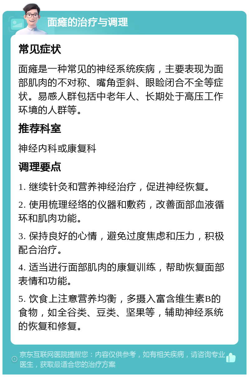 面瘫的治疗与调理 常见症状 面瘫是一种常见的神经系统疾病，主要表现为面部肌肉的不对称、嘴角歪斜、眼睑闭合不全等症状。易感人群包括中老年人、长期处于高压工作环境的人群等。 推荐科室 神经内科或康复科 调理要点 1. 继续针灸和营养神经治疗，促进神经恢复。 2. 使用梳理经络的仪器和敷药，改善面部血液循环和肌肉功能。 3. 保持良好的心情，避免过度焦虑和压力，积极配合治疗。 4. 适当进行面部肌肉的康复训练，帮助恢复面部表情和功能。 5. 饮食上注意营养均衡，多摄入富含维生素B的食物，如全谷类、豆类、坚果等，辅助神经系统的恢复和修复。