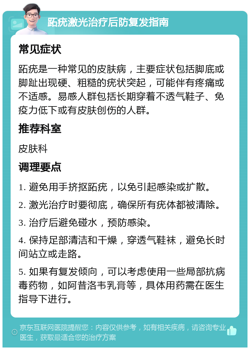 跖疣激光治疗后防复发指南 常见症状 跖疣是一种常见的皮肤病，主要症状包括脚底或脚趾出现硬、粗糙的疣状突起，可能伴有疼痛或不适感。易感人群包括长期穿着不透气鞋子、免疫力低下或有皮肤创伤的人群。 推荐科室 皮肤科 调理要点 1. 避免用手挤抠跖疣，以免引起感染或扩散。 2. 激光治疗时要彻底，确保所有疣体都被清除。 3. 治疗后避免碰水，预防感染。 4. 保持足部清洁和干燥，穿透气鞋袜，避免长时间站立或走路。 5. 如果有复发倾向，可以考虑使用一些局部抗病毒药物，如阿昔洛韦乳膏等，具体用药需在医生指导下进行。