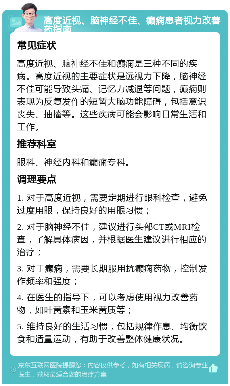 高度近视、脑神经不佳、癫痫患者视力改善药指南 常见症状 高度近视、脑神经不佳和癫痫是三种不同的疾病。高度近视的主要症状是远视力下降，脑神经不佳可能导致头痛、记忆力减退等问题，癫痫则表现为反复发作的短暂大脑功能障碍，包括意识丧失、抽搐等。这些疾病可能会影响日常生活和工作。 推荐科室 眼科、神经内科和癫痫专科。 调理要点 1. 对于高度近视，需要定期进行眼科检查，避免过度用眼，保持良好的用眼习惯； 2. 对于脑神经不佳，建议进行头部CT或MRI检查，了解具体病因，并根据医生建议进行相应的治疗； 3. 对于癫痫，需要长期服用抗癫痫药物，控制发作频率和强度； 4. 在医生的指导下，可以考虑使用视力改善药物，如叶黄素和玉米黄质等； 5. 维持良好的生活习惯，包括规律作息、均衡饮食和适量运动，有助于改善整体健康状况。