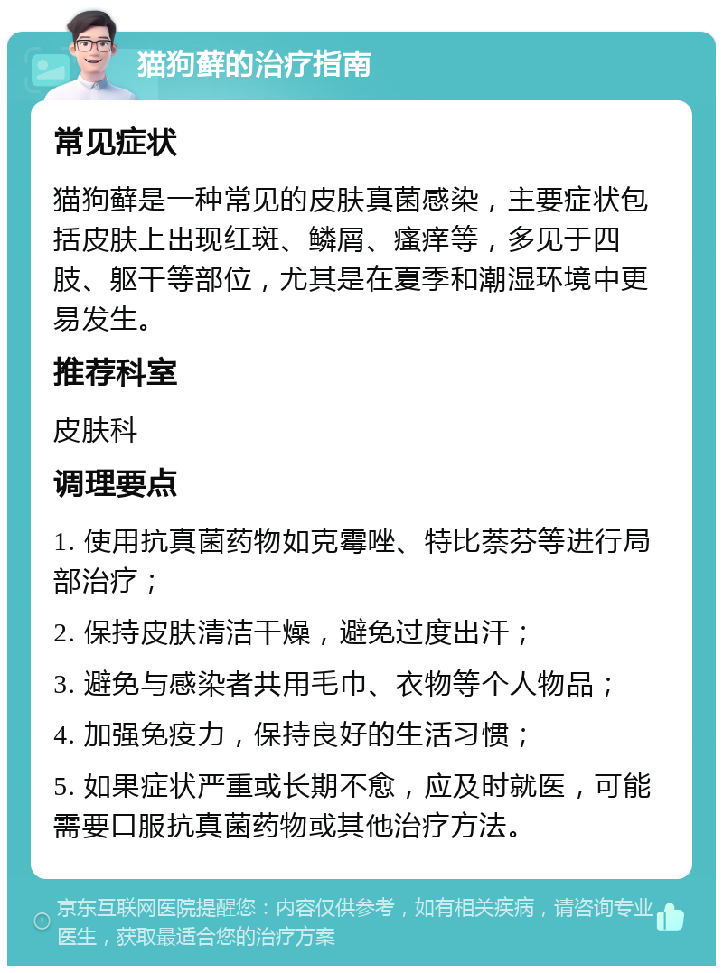 猫狗藓的治疗指南 常见症状 猫狗藓是一种常见的皮肤真菌感染，主要症状包括皮肤上出现红斑、鳞屑、瘙痒等，多见于四肢、躯干等部位，尤其是在夏季和潮湿环境中更易发生。 推荐科室 皮肤科 调理要点 1. 使用抗真菌药物如克霉唑、特比萘芬等进行局部治疗； 2. 保持皮肤清洁干燥，避免过度出汗； 3. 避免与感染者共用毛巾、衣物等个人物品； 4. 加强免疫力，保持良好的生活习惯； 5. 如果症状严重或长期不愈，应及时就医，可能需要口服抗真菌药物或其他治疗方法。