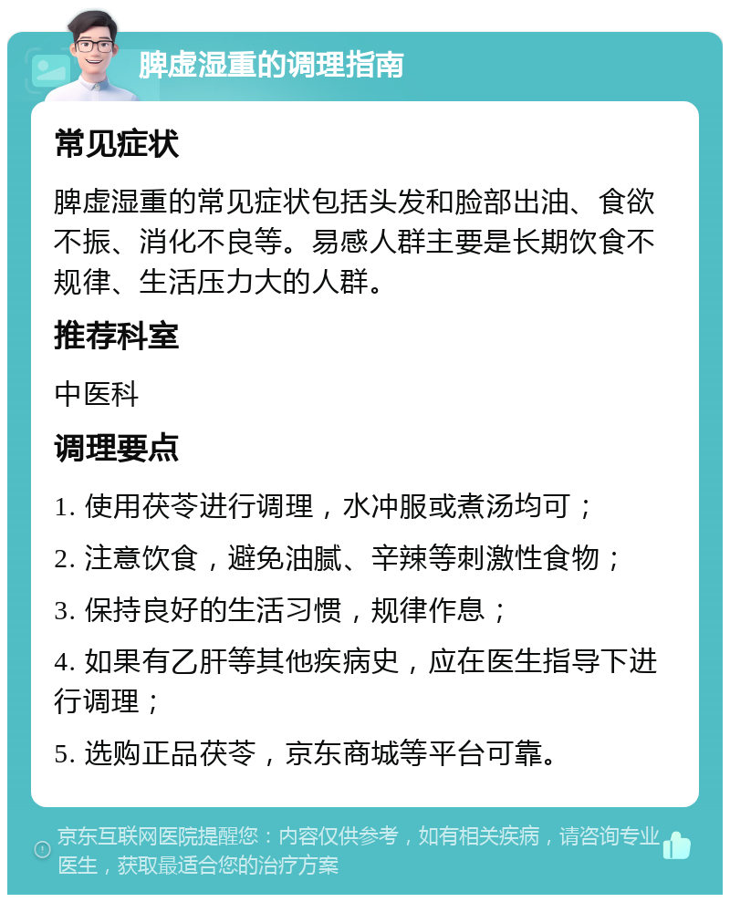 脾虚湿重的调理指南 常见症状 脾虚湿重的常见症状包括头发和脸部出油、食欲不振、消化不良等。易感人群主要是长期饮食不规律、生活压力大的人群。 推荐科室 中医科 调理要点 1. 使用茯苓进行调理，水冲服或煮汤均可； 2. 注意饮食，避免油腻、辛辣等刺激性食物； 3. 保持良好的生活习惯，规律作息； 4. 如果有乙肝等其他疾病史，应在医生指导下进行调理； 5. 选购正品茯苓，京东商城等平台可靠。