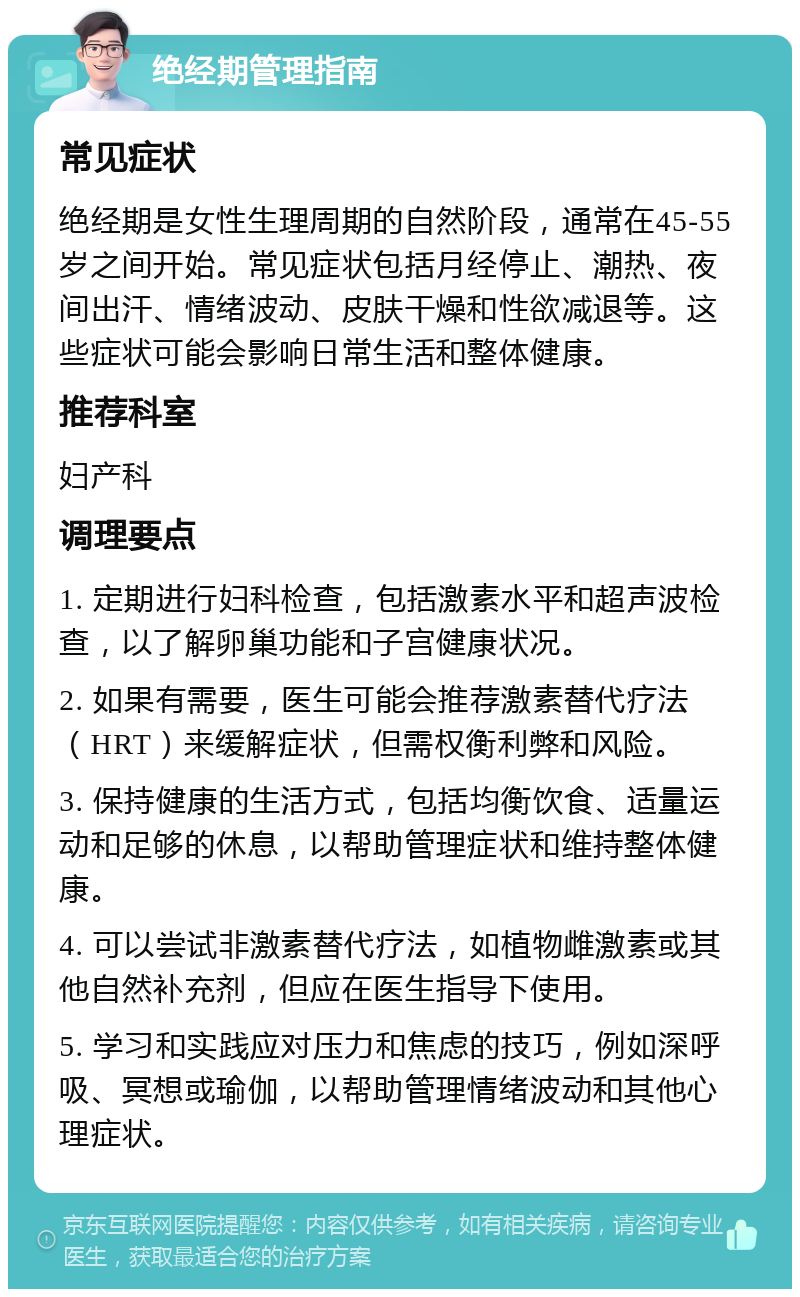 绝经期管理指南 常见症状 绝经期是女性生理周期的自然阶段，通常在45-55岁之间开始。常见症状包括月经停止、潮热、夜间出汗、情绪波动、皮肤干燥和性欲减退等。这些症状可能会影响日常生活和整体健康。 推荐科室 妇产科 调理要点 1. 定期进行妇科检查，包括激素水平和超声波检查，以了解卵巢功能和子宫健康状况。 2. 如果有需要，医生可能会推荐激素替代疗法（HRT）来缓解症状，但需权衡利弊和风险。 3. 保持健康的生活方式，包括均衡饮食、适量运动和足够的休息，以帮助管理症状和维持整体健康。 4. 可以尝试非激素替代疗法，如植物雌激素或其他自然补充剂，但应在医生指导下使用。 5. 学习和实践应对压力和焦虑的技巧，例如深呼吸、冥想或瑜伽，以帮助管理情绪波动和其他心理症状。