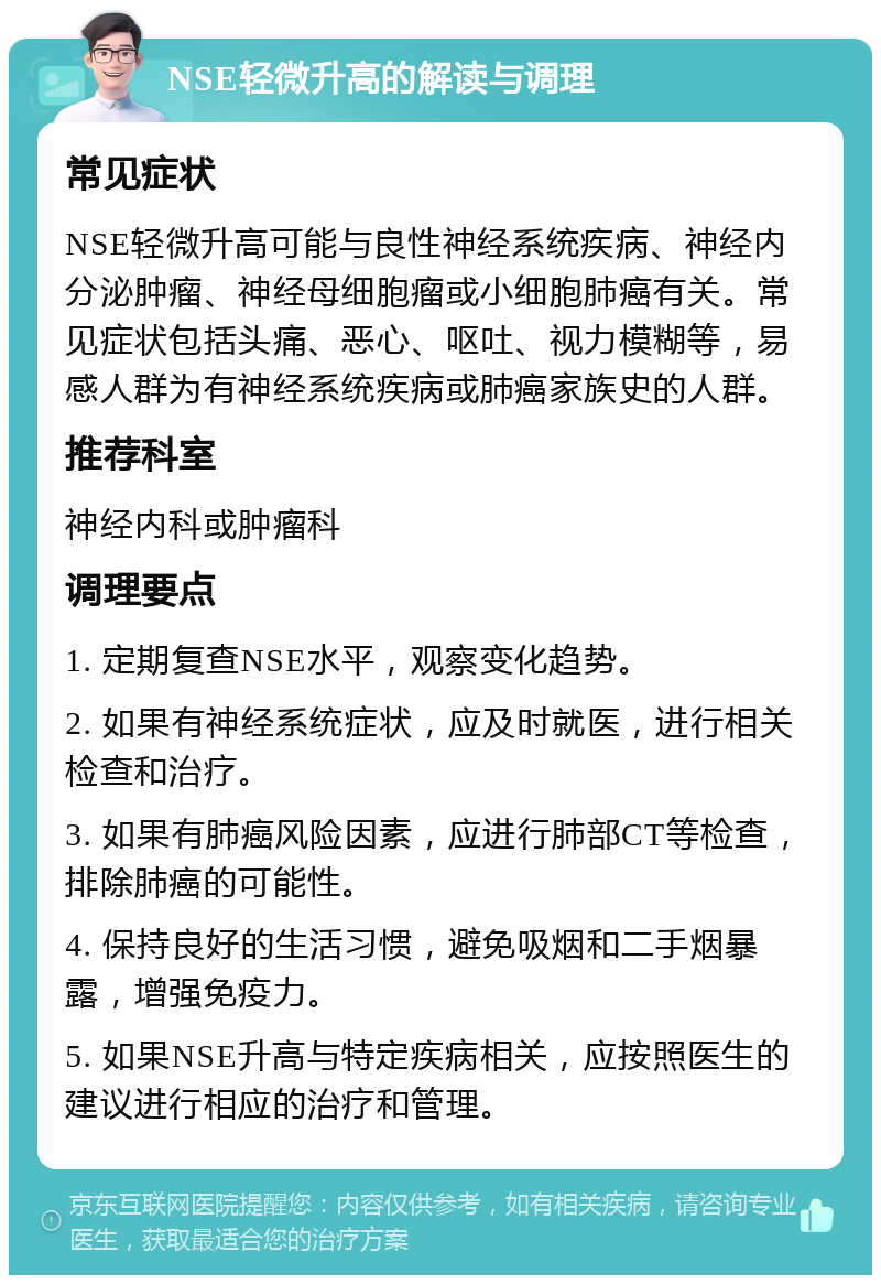 NSE轻微升高的解读与调理 常见症状 NSE轻微升高可能与良性神经系统疾病、神经内分泌肿瘤、神经母细胞瘤或小细胞肺癌有关。常见症状包括头痛、恶心、呕吐、视力模糊等，易感人群为有神经系统疾病或肺癌家族史的人群。 推荐科室 神经内科或肿瘤科 调理要点 1. 定期复查NSE水平，观察变化趋势。 2. 如果有神经系统症状，应及时就医，进行相关检查和治疗。 3. 如果有肺癌风险因素，应进行肺部CT等检查，排除肺癌的可能性。 4. 保持良好的生活习惯，避免吸烟和二手烟暴露，增强免疫力。 5. 如果NSE升高与特定疾病相关，应按照医生的建议进行相应的治疗和管理。