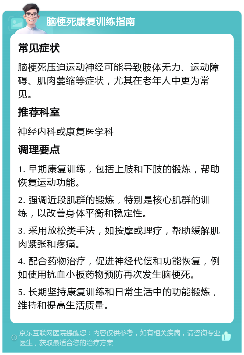 脑梗死康复训练指南 常见症状 脑梗死压迫运动神经可能导致肢体无力、运动障碍、肌肉萎缩等症状，尤其在老年人中更为常见。 推荐科室 神经内科或康复医学科 调理要点 1. 早期康复训练，包括上肢和下肢的锻炼，帮助恢复运动功能。 2. 强调近段肌群的锻炼，特别是核心肌群的训练，以改善身体平衡和稳定性。 3. 采用放松类手法，如按摩或理疗，帮助缓解肌肉紧张和疼痛。 4. 配合药物治疗，促进神经代偿和功能恢复，例如使用抗血小板药物预防再次发生脑梗死。 5. 长期坚持康复训练和日常生活中的功能锻炼，维持和提高生活质量。