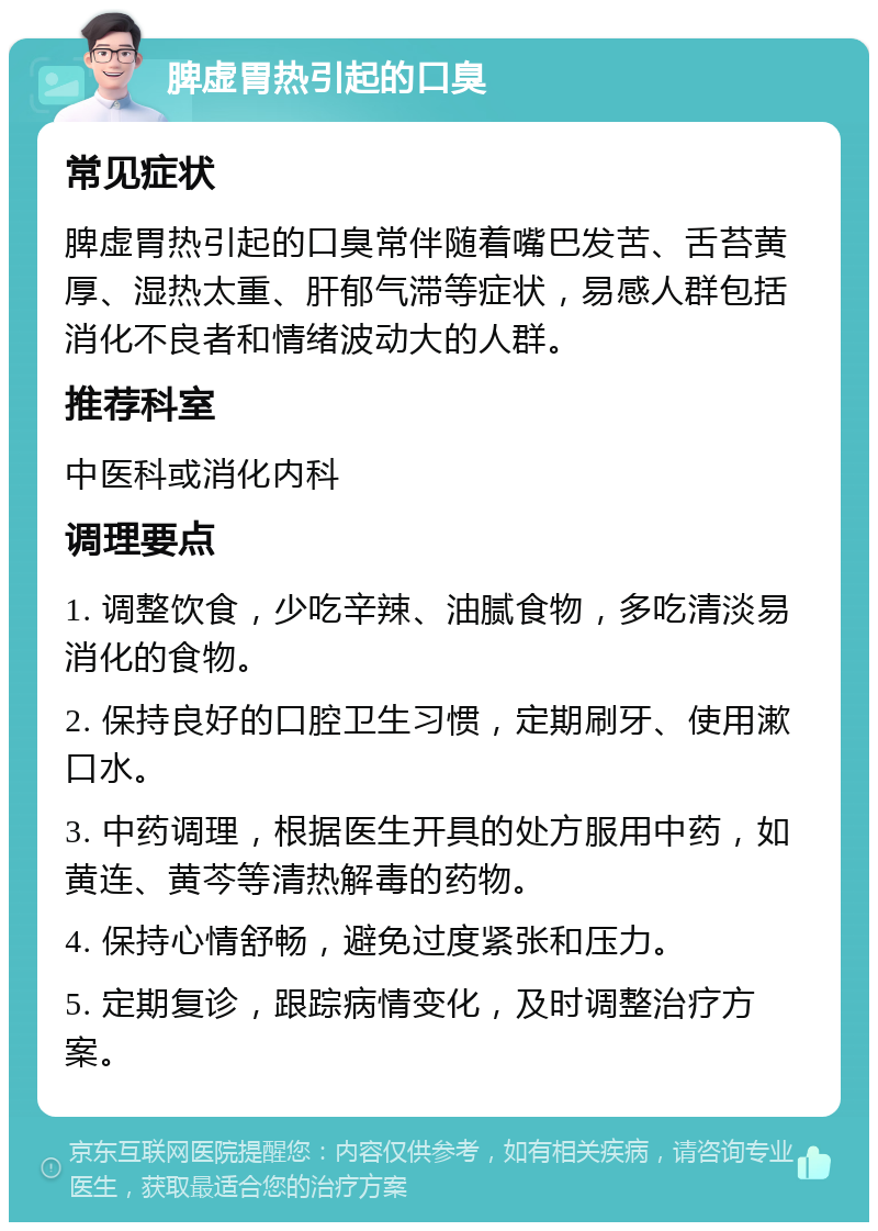 脾虚胃热引起的口臭 常见症状 脾虚胃热引起的口臭常伴随着嘴巴发苦、舌苔黄厚、湿热太重、肝郁气滞等症状，易感人群包括消化不良者和情绪波动大的人群。 推荐科室 中医科或消化内科 调理要点 1. 调整饮食，少吃辛辣、油腻食物，多吃清淡易消化的食物。 2. 保持良好的口腔卫生习惯，定期刷牙、使用漱口水。 3. 中药调理，根据医生开具的处方服用中药，如黄连、黄芩等清热解毒的药物。 4. 保持心情舒畅，避免过度紧张和压力。 5. 定期复诊，跟踪病情变化，及时调整治疗方案。