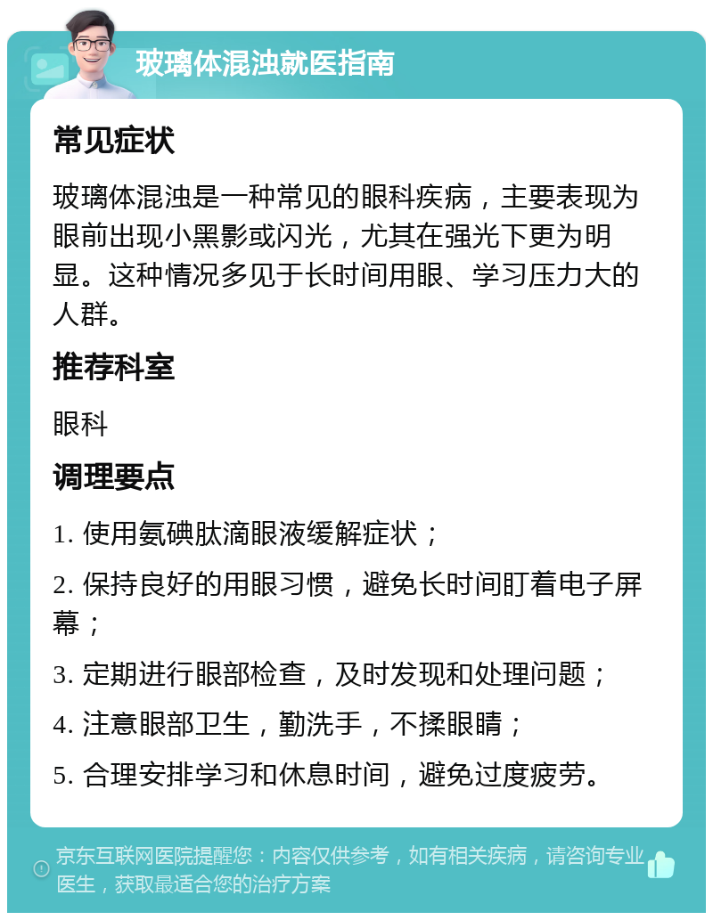 玻璃体混浊就医指南 常见症状 玻璃体混浊是一种常见的眼科疾病，主要表现为眼前出现小黑影或闪光，尤其在强光下更为明显。这种情况多见于长时间用眼、学习压力大的人群。 推荐科室 眼科 调理要点 1. 使用氨碘肽滴眼液缓解症状； 2. 保持良好的用眼习惯，避免长时间盯着电子屏幕； 3. 定期进行眼部检查，及时发现和处理问题； 4. 注意眼部卫生，勤洗手，不揉眼睛； 5. 合理安排学习和休息时间，避免过度疲劳。