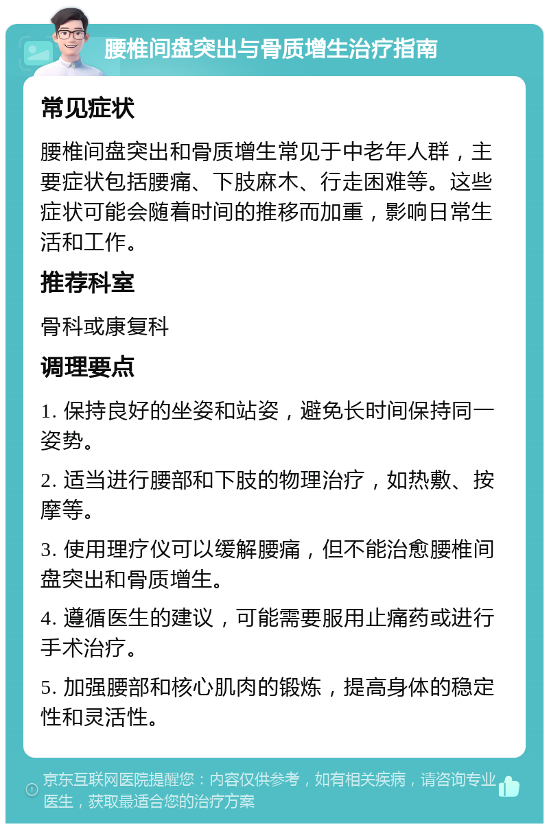 腰椎间盘突出与骨质增生治疗指南 常见症状 腰椎间盘突出和骨质增生常见于中老年人群，主要症状包括腰痛、下肢麻木、行走困难等。这些症状可能会随着时间的推移而加重，影响日常生活和工作。 推荐科室 骨科或康复科 调理要点 1. 保持良好的坐姿和站姿，避免长时间保持同一姿势。 2. 适当进行腰部和下肢的物理治疗，如热敷、按摩等。 3. 使用理疗仪可以缓解腰痛，但不能治愈腰椎间盘突出和骨质增生。 4. 遵循医生的建议，可能需要服用止痛药或进行手术治疗。 5. 加强腰部和核心肌肉的锻炼，提高身体的稳定性和灵活性。