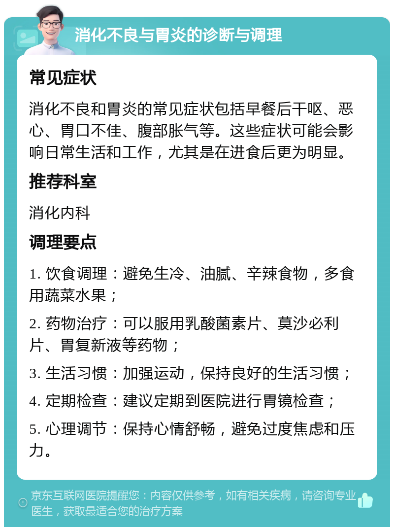 消化不良与胃炎的诊断与调理 常见症状 消化不良和胃炎的常见症状包括早餐后干呕、恶心、胃口不佳、腹部胀气等。这些症状可能会影响日常生活和工作，尤其是在进食后更为明显。 推荐科室 消化内科 调理要点 1. 饮食调理：避免生冷、油腻、辛辣食物，多食用蔬菜水果； 2. 药物治疗：可以服用乳酸菌素片、莫沙必利片、胃复新液等药物； 3. 生活习惯：加强运动，保持良好的生活习惯； 4. 定期检查：建议定期到医院进行胃镜检查； 5. 心理调节：保持心情舒畅，避免过度焦虑和压力。