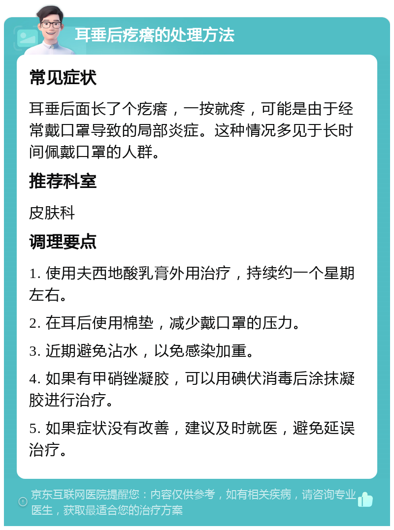 耳垂后疙瘩的处理方法 常见症状 耳垂后面长了个疙瘩，一按就疼，可能是由于经常戴口罩导致的局部炎症。这种情况多见于长时间佩戴口罩的人群。 推荐科室 皮肤科 调理要点 1. 使用夫西地酸乳膏外用治疗，持续约一个星期左右。 2. 在耳后使用棉垫，减少戴口罩的压力。 3. 近期避免沾水，以免感染加重。 4. 如果有甲硝锉凝胶，可以用碘伏消毒后涂抹凝胶进行治疗。 5. 如果症状没有改善，建议及时就医，避免延误治疗。