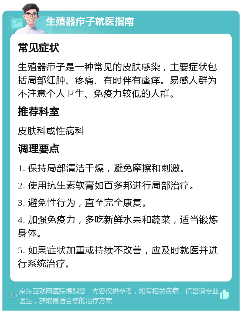 生殖器疖子就医指南 常见症状 生殖器疖子是一种常见的皮肤感染，主要症状包括局部红肿、疼痛、有时伴有瘙痒。易感人群为不注意个人卫生、免疫力较低的人群。 推荐科室 皮肤科或性病科 调理要点 1. 保持局部清洁干燥，避免摩擦和刺激。 2. 使用抗生素软膏如百多邦进行局部治疗。 3. 避免性行为，直至完全康复。 4. 加强免疫力，多吃新鲜水果和蔬菜，适当锻炼身体。 5. 如果症状加重或持续不改善，应及时就医并进行系统治疗。