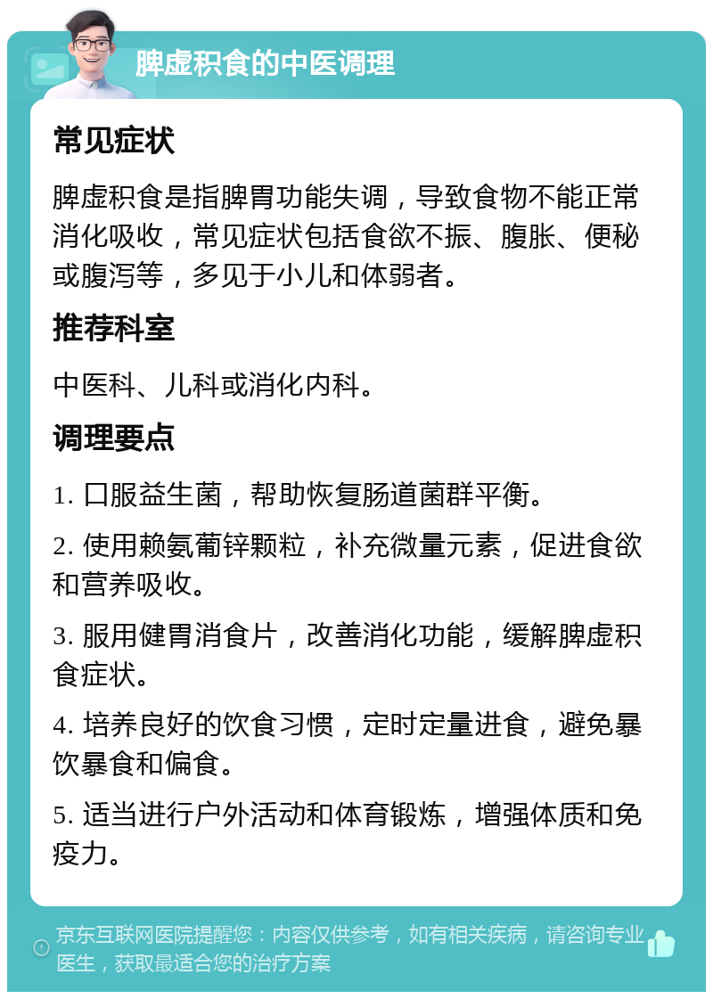 脾虚积食的中医调理 常见症状 脾虚积食是指脾胃功能失调，导致食物不能正常消化吸收，常见症状包括食欲不振、腹胀、便秘或腹泻等，多见于小儿和体弱者。 推荐科室 中医科、儿科或消化内科。 调理要点 1. 口服益生菌，帮助恢复肠道菌群平衡。 2. 使用赖氨葡锌颗粒，补充微量元素，促进食欲和营养吸收。 3. 服用健胃消食片，改善消化功能，缓解脾虚积食症状。 4. 培养良好的饮食习惯，定时定量进食，避免暴饮暴食和偏食。 5. 适当进行户外活动和体育锻炼，增强体质和免疫力。