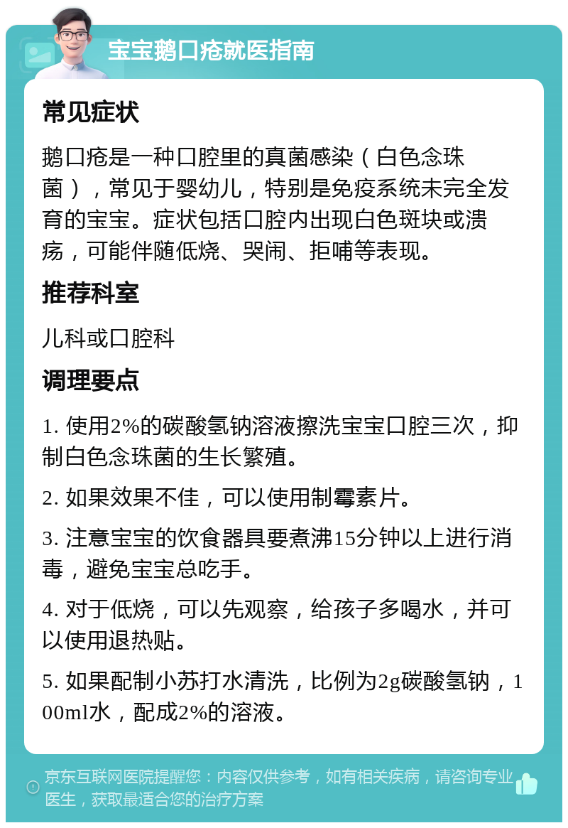 宝宝鹅口疮就医指南 常见症状 鹅口疮是一种口腔里的真菌感染（白色念珠菌），常见于婴幼儿，特别是免疫系统未完全发育的宝宝。症状包括口腔内出现白色斑块或溃疡，可能伴随低烧、哭闹、拒哺等表现。 推荐科室 儿科或口腔科 调理要点 1. 使用2%的碳酸氢钠溶液擦洗宝宝口腔三次，抑制白色念珠菌的生长繁殖。 2. 如果效果不佳，可以使用制霉素片。 3. 注意宝宝的饮食器具要煮沸15分钟以上进行消毒，避免宝宝总吃手。 4. 对于低烧，可以先观察，给孩子多喝水，并可以使用退热贴。 5. 如果配制小苏打水清洗，比例为2g碳酸氢钠，100ml水，配成2%的溶液。