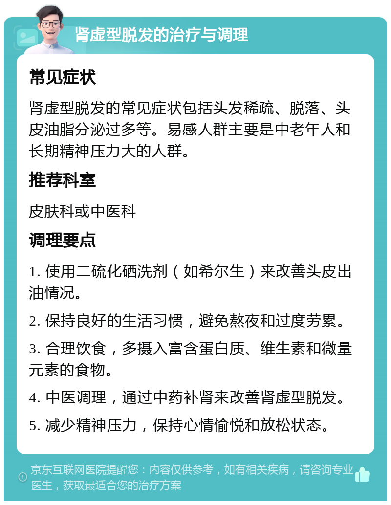 肾虚型脱发的治疗与调理 常见症状 肾虚型脱发的常见症状包括头发稀疏、脱落、头皮油脂分泌过多等。易感人群主要是中老年人和长期精神压力大的人群。 推荐科室 皮肤科或中医科 调理要点 1. 使用二硫化硒洗剂（如希尔生）来改善头皮出油情况。 2. 保持良好的生活习惯，避免熬夜和过度劳累。 3. 合理饮食，多摄入富含蛋白质、维生素和微量元素的食物。 4. 中医调理，通过中药补肾来改善肾虚型脱发。 5. 减少精神压力，保持心情愉悦和放松状态。