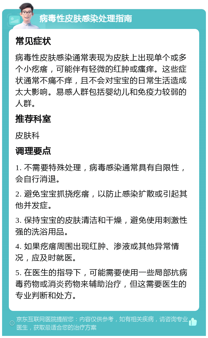 病毒性皮肤感染处理指南 常见症状 病毒性皮肤感染通常表现为皮肤上出现单个或多个小疙瘩，可能伴有轻微的红肿或瘙痒。这些症状通常不痛不痒，且不会对宝宝的日常生活造成太大影响。易感人群包括婴幼儿和免疫力较弱的人群。 推荐科室 皮肤科 调理要点 1. 不需要特殊处理，病毒感染通常具有自限性，会自行消退。 2. 避免宝宝抓挠疙瘩，以防止感染扩散或引起其他并发症。 3. 保持宝宝的皮肤清洁和干燥，避免使用刺激性强的洗浴用品。 4. 如果疙瘩周围出现红肿、渗液或其他异常情况，应及时就医。 5. 在医生的指导下，可能需要使用一些局部抗病毒药物或消炎药物来辅助治疗，但这需要医生的专业判断和处方。