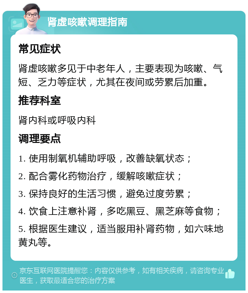 肾虚咳嗽调理指南 常见症状 肾虚咳嗽多见于中老年人，主要表现为咳嗽、气短、乏力等症状，尤其在夜间或劳累后加重。 推荐科室 肾内科或呼吸内科 调理要点 1. 使用制氧机辅助呼吸，改善缺氧状态； 2. 配合雾化药物治疗，缓解咳嗽症状； 3. 保持良好的生活习惯，避免过度劳累； 4. 饮食上注意补肾，多吃黑豆、黑芝麻等食物； 5. 根据医生建议，适当服用补肾药物，如六味地黄丸等。