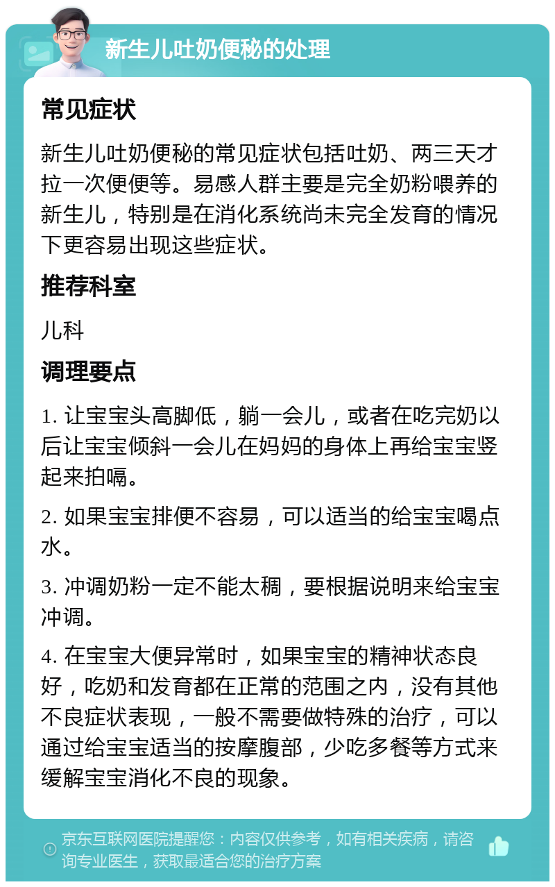 新生儿吐奶便秘的处理 常见症状 新生儿吐奶便秘的常见症状包括吐奶、两三天才拉一次便便等。易感人群主要是完全奶粉喂养的新生儿，特别是在消化系统尚未完全发育的情况下更容易出现这些症状。 推荐科室 儿科 调理要点 1. 让宝宝头高脚低，躺一会儿，或者在吃完奶以后让宝宝倾斜一会儿在妈妈的身体上再给宝宝竖起来拍嗝。 2. 如果宝宝排便不容易，可以适当的给宝宝喝点水。 3. 冲调奶粉一定不能太稠，要根据说明来给宝宝冲调。 4. 在宝宝大便异常时，如果宝宝的精神状态良好，吃奶和发育都在正常的范围之内，没有其他不良症状表现，一般不需要做特殊的治疗，可以通过给宝宝适当的按摩腹部，少吃多餐等方式来缓解宝宝消化不良的现象。