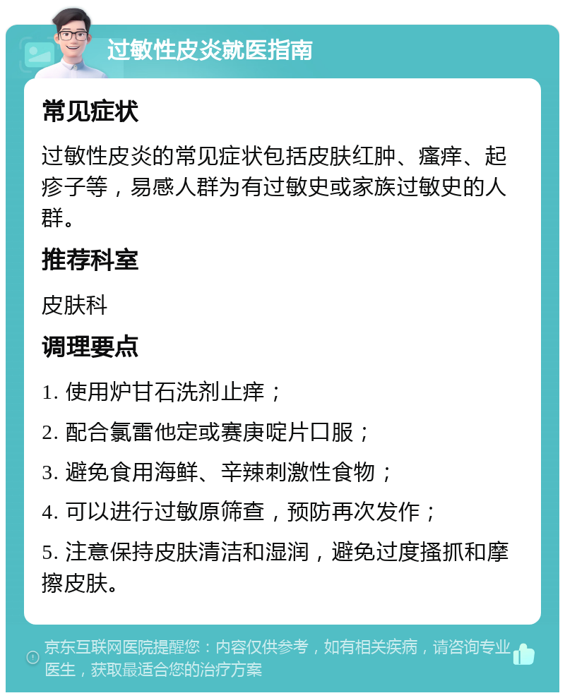 过敏性皮炎就医指南 常见症状 过敏性皮炎的常见症状包括皮肤红肿、瘙痒、起疹子等，易感人群为有过敏史或家族过敏史的人群。 推荐科室 皮肤科 调理要点 1. 使用炉甘石洗剂止痒； 2. 配合氯雷他定或赛庚啶片口服； 3. 避免食用海鲜、辛辣刺激性食物； 4. 可以进行过敏原筛查，预防再次发作； 5. 注意保持皮肤清洁和湿润，避免过度搔抓和摩擦皮肤。