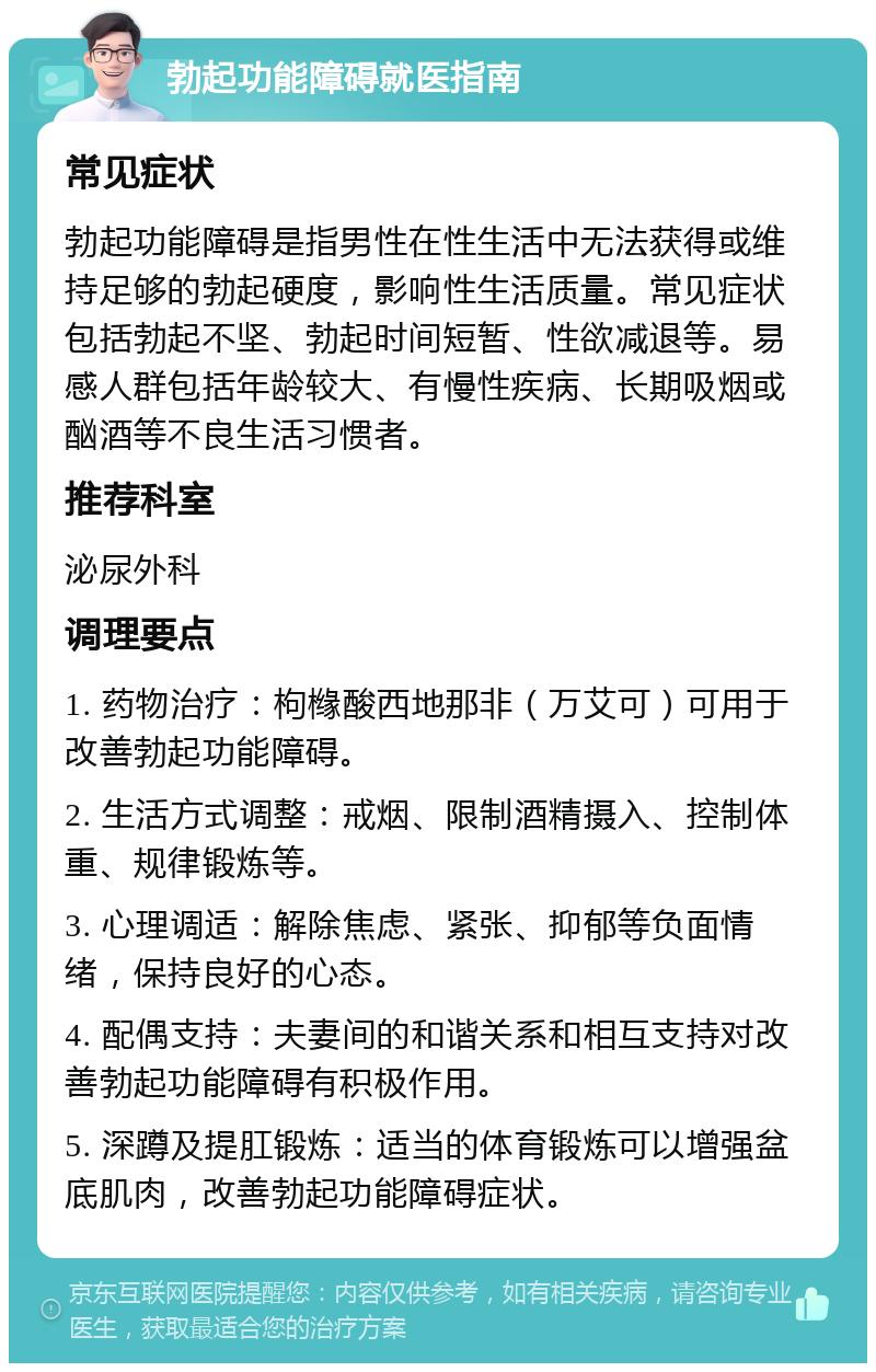 勃起功能障碍就医指南 常见症状 勃起功能障碍是指男性在性生活中无法获得或维持足够的勃起硬度，影响性生活质量。常见症状包括勃起不坚、勃起时间短暂、性欲减退等。易感人群包括年龄较大、有慢性疾病、长期吸烟或酗酒等不良生活习惯者。 推荐科室 泌尿外科 调理要点 1. 药物治疗：枸橼酸西地那非（万艾可）可用于改善勃起功能障碍。 2. 生活方式调整：戒烟、限制酒精摄入、控制体重、规律锻炼等。 3. 心理调适：解除焦虑、紧张、抑郁等负面情绪，保持良好的心态。 4. 配偶支持：夫妻间的和谐关系和相互支持对改善勃起功能障碍有积极作用。 5. 深蹲及提肛锻炼：适当的体育锻炼可以增强盆底肌肉，改善勃起功能障碍症状。