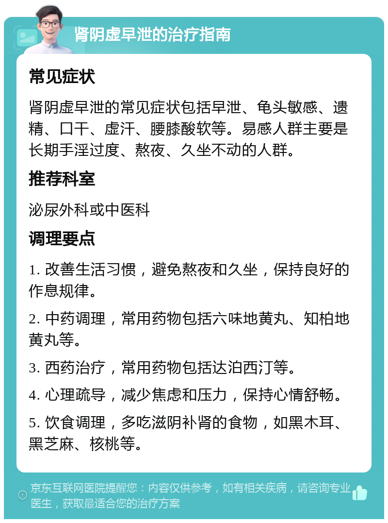 肾阴虚早泄的治疗指南 常见症状 肾阴虚早泄的常见症状包括早泄、龟头敏感、遗精、口干、虚汗、腰膝酸软等。易感人群主要是长期手淫过度、熬夜、久坐不动的人群。 推荐科室 泌尿外科或中医科 调理要点 1. 改善生活习惯，避免熬夜和久坐，保持良好的作息规律。 2. 中药调理，常用药物包括六味地黄丸、知柏地黄丸等。 3. 西药治疗，常用药物包括达泊西汀等。 4. 心理疏导，减少焦虑和压力，保持心情舒畅。 5. 饮食调理，多吃滋阴补肾的食物，如黑木耳、黑芝麻、核桃等。