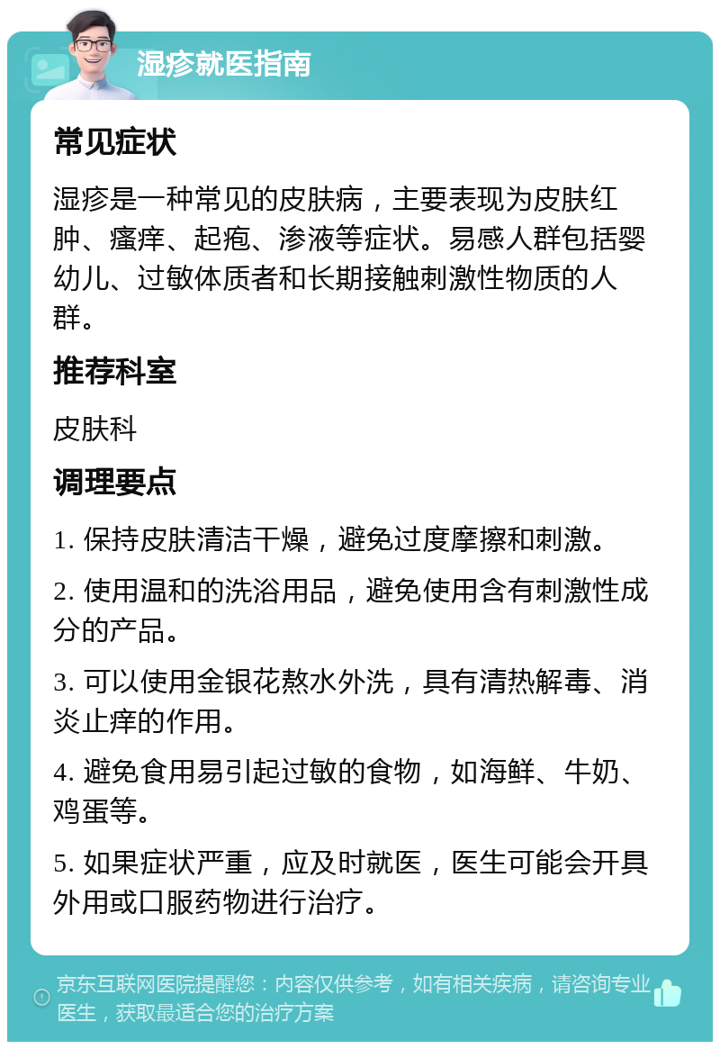 湿疹就医指南 常见症状 湿疹是一种常见的皮肤病，主要表现为皮肤红肿、瘙痒、起疱、渗液等症状。易感人群包括婴幼儿、过敏体质者和长期接触刺激性物质的人群。 推荐科室 皮肤科 调理要点 1. 保持皮肤清洁干燥，避免过度摩擦和刺激。 2. 使用温和的洗浴用品，避免使用含有刺激性成分的产品。 3. 可以使用金银花熬水外洗，具有清热解毒、消炎止痒的作用。 4. 避免食用易引起过敏的食物，如海鲜、牛奶、鸡蛋等。 5. 如果症状严重，应及时就医，医生可能会开具外用或口服药物进行治疗。